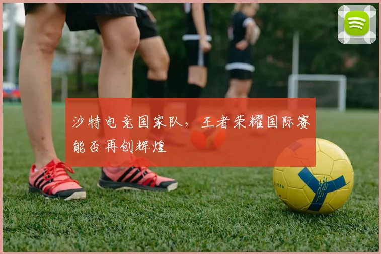 沙特电竞国家队，王者荣耀国际赛能否再创辉煌
