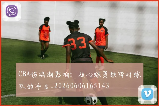 CBA伤病潮影响：核心球员缺阵对球队的冲击_20260606165143