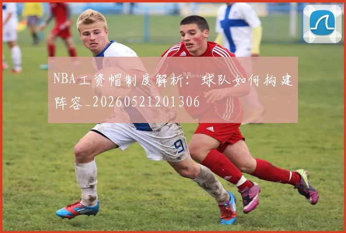 NBA工资帽制度解析:球队如何构建阵容_20260521201306