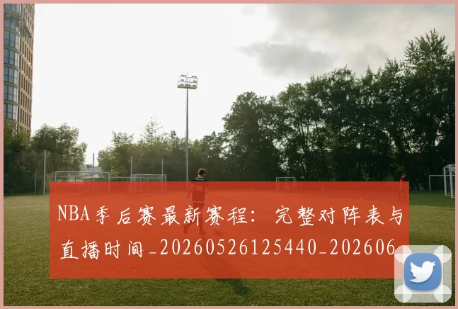 NBA季后赛最新赛程：完整对阵表与直播时间_20260526125440_20260606165719