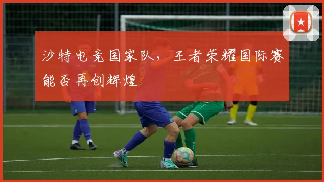 沙特电竞国家队，王者荣耀国际赛能否再创辉煌