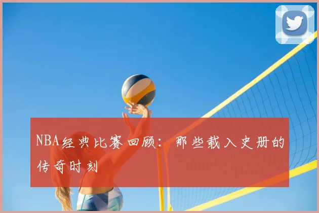 NBA经典比赛回顾：那些载入史册的传奇时刻