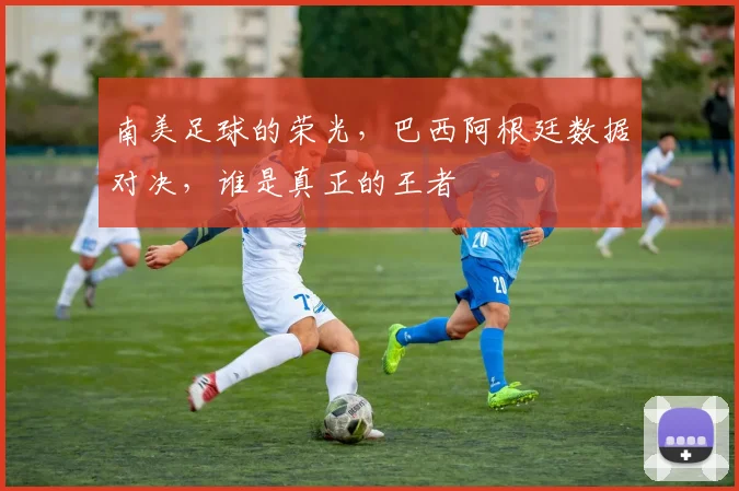 南美足球的荣光，巴西阿根廷数据对决，谁是真正的王者