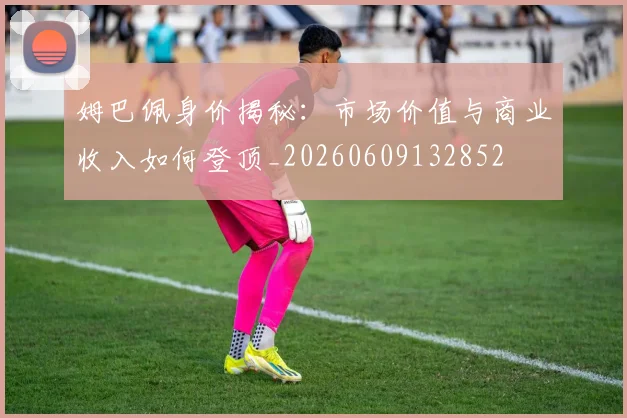 姆巴佩身价揭秘：市场价值与商业收入如何登顶_20260609132852