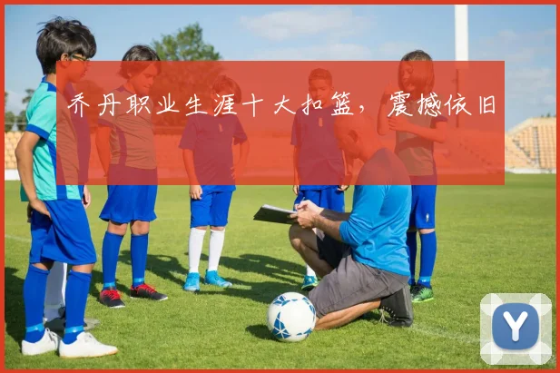 乔丹职业生涯十大扣篮,震撼依旧