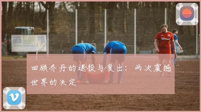回顾乔丹的退役与复出:两次震撼世界的决定
