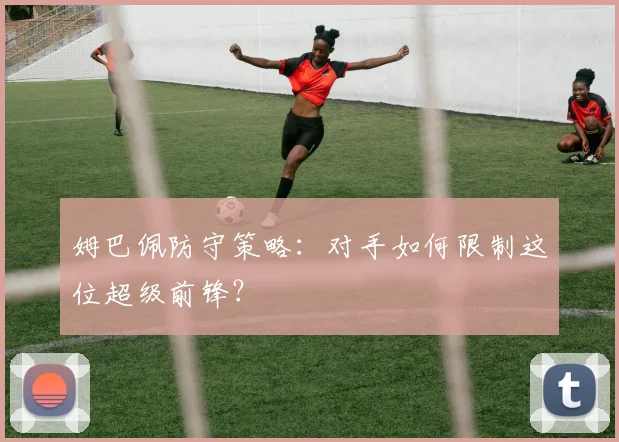 姆巴佩防守策略:对手如何限制这位超级前锋?
