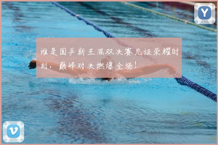 谁是国乒新王混双决赛见证荣耀时刻，巅峰对决燃爆全场！