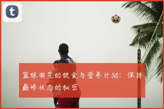 篮球明星的饮食与营养计划：保持巅峰状态的秘密