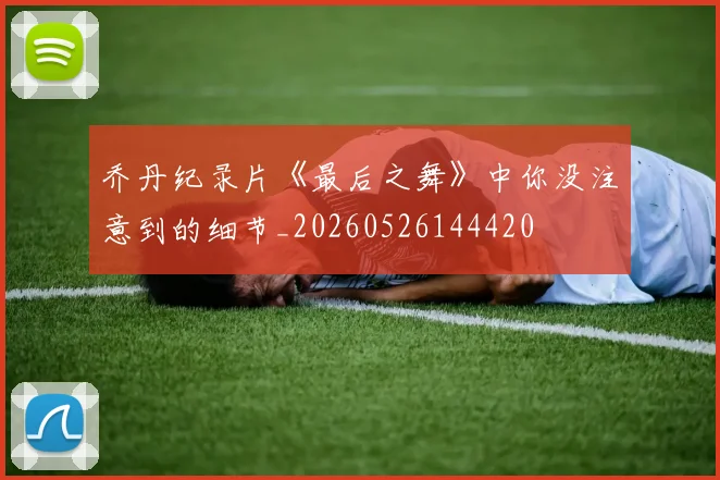 乔丹纪录片《最后之舞》中你没注意到的细节_20260526144420