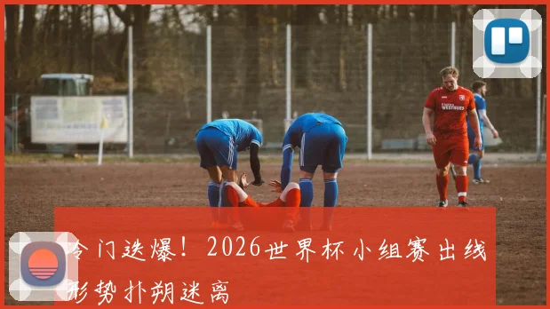 冷门迭爆！2026世界杯小组赛出线形势扑朔迷离