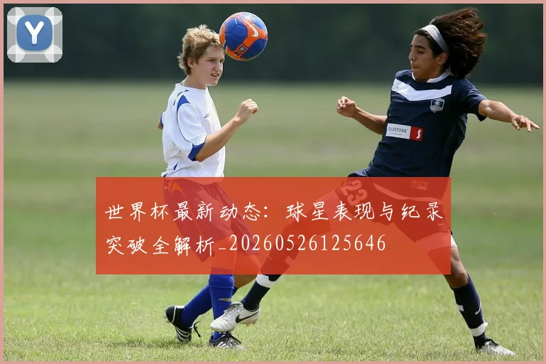 世界杯最新动态：球星表现与纪录突破全解析_20260526125646
