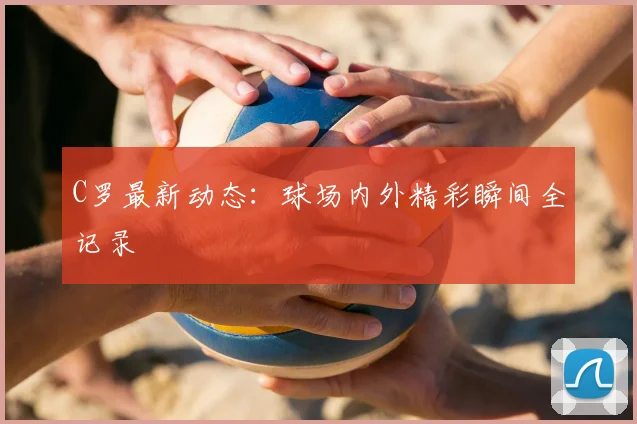 C罗最新动态：球场内外精彩瞬间全记录
