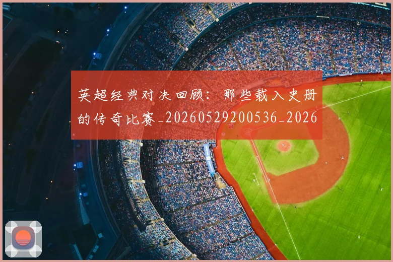 英超经典对决回顾：那些载入史册的传奇比赛_20260529200536_20260610170053
