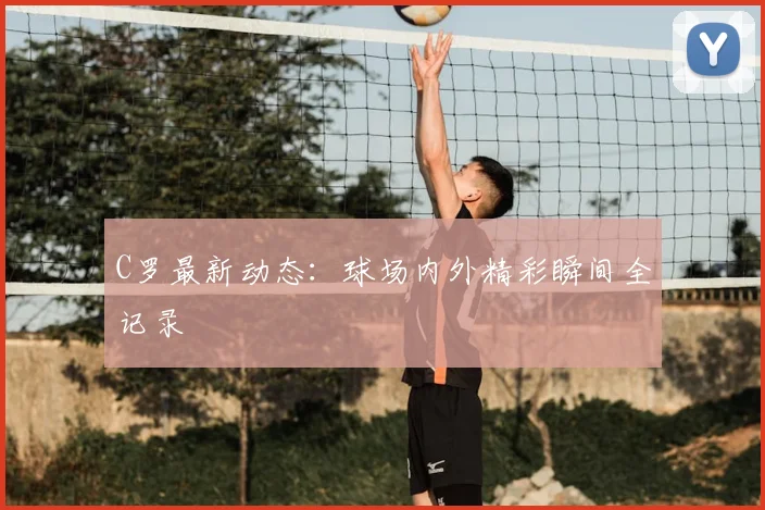 C罗最新动态：球场内外精彩瞬间全记录