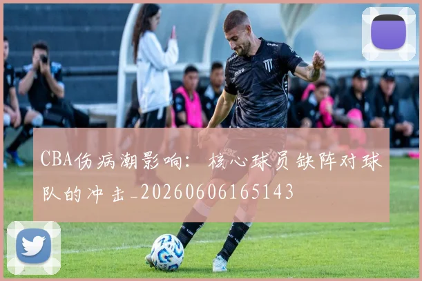 CBA伤病潮影响：核心球员缺阵对球队的冲击_20260606165143