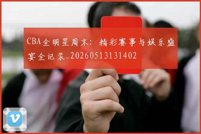 CBA全明星周末：精彩赛事与娱乐盛宴全记录_20260513131402