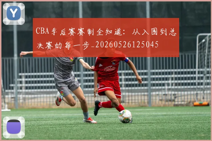 CBA季后赛赛制全知道：从入围到总决赛的每一步_20260526125045