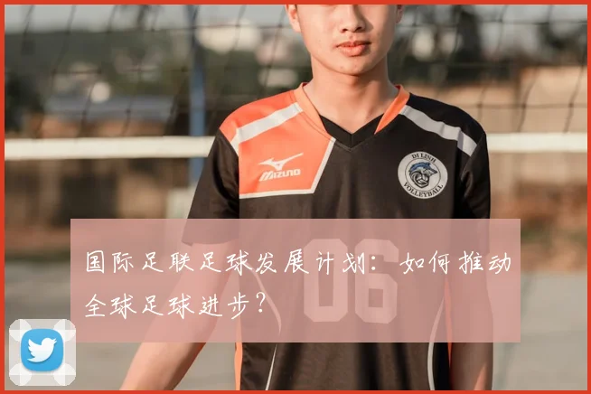 国际足联足球发展计划:如何推动全球足球进步?