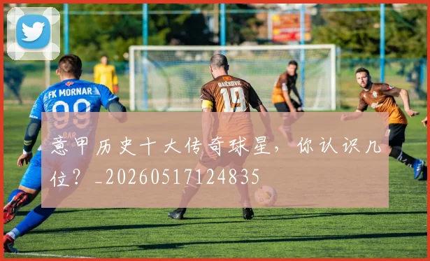 意甲历史十大传奇球星，你认识几位？_20260517124835