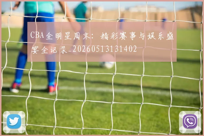 CBA全明星周末：精彩赛事与娱乐盛宴全记录_20260513131402